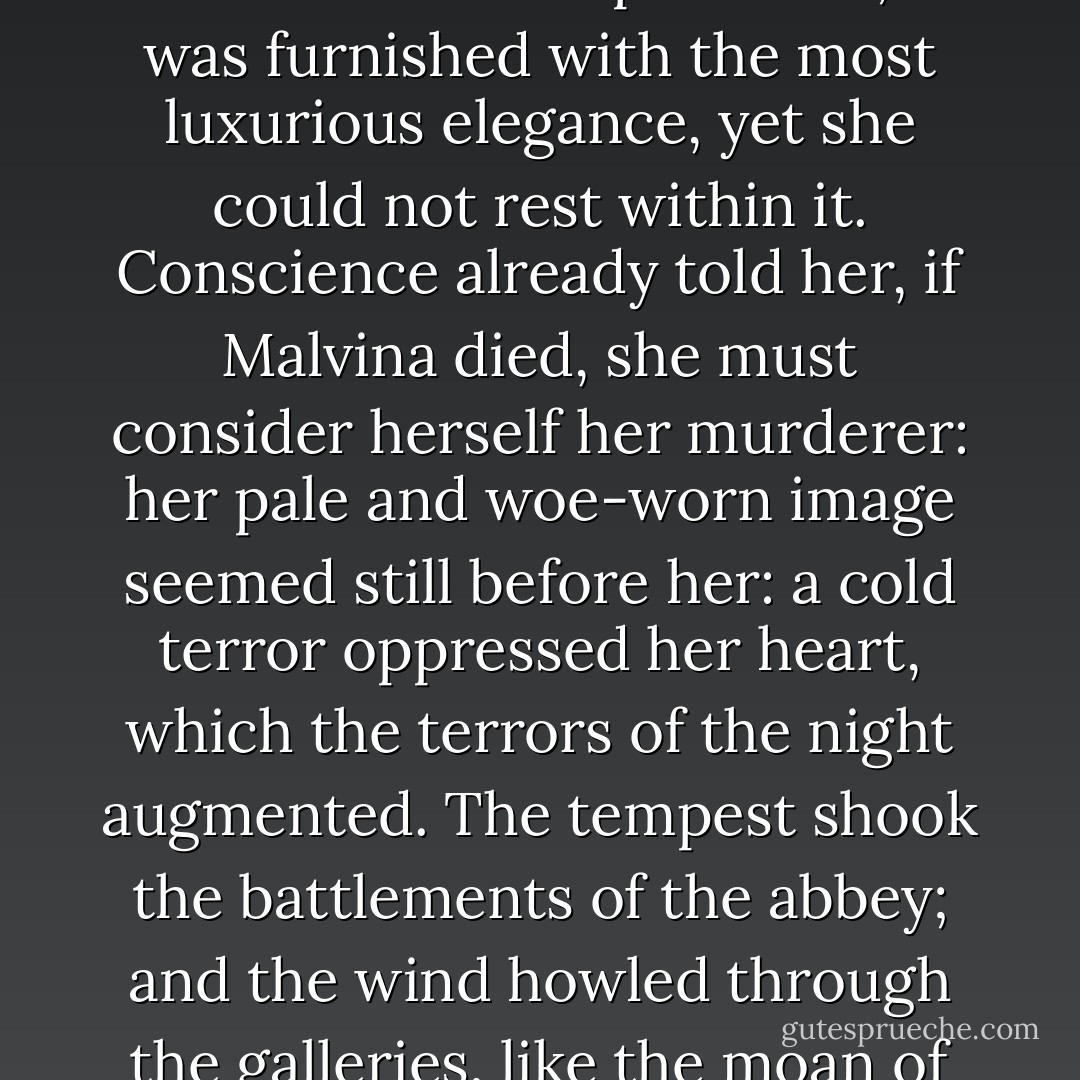 Lady Dunreath, in the meantime, suffered torture; after she had seen Malvina turned from the abbey, she returned to her apartment; it was furnished with the most luxurious elegance, yet she could not rest within it. Conscience already told her, if Malvina died, she must consider herself her murderer: her pale and woe-worn image seemed still before her: a cold terror oppressed her heart, which the terrors of the night augmented. The tempest shook the battlements of the abbey; and the wind howled through the galleries, like the moan of some wandering spirit of the pile, bewailing the fate of one of its fairest daughters. - Regina Maria Roche