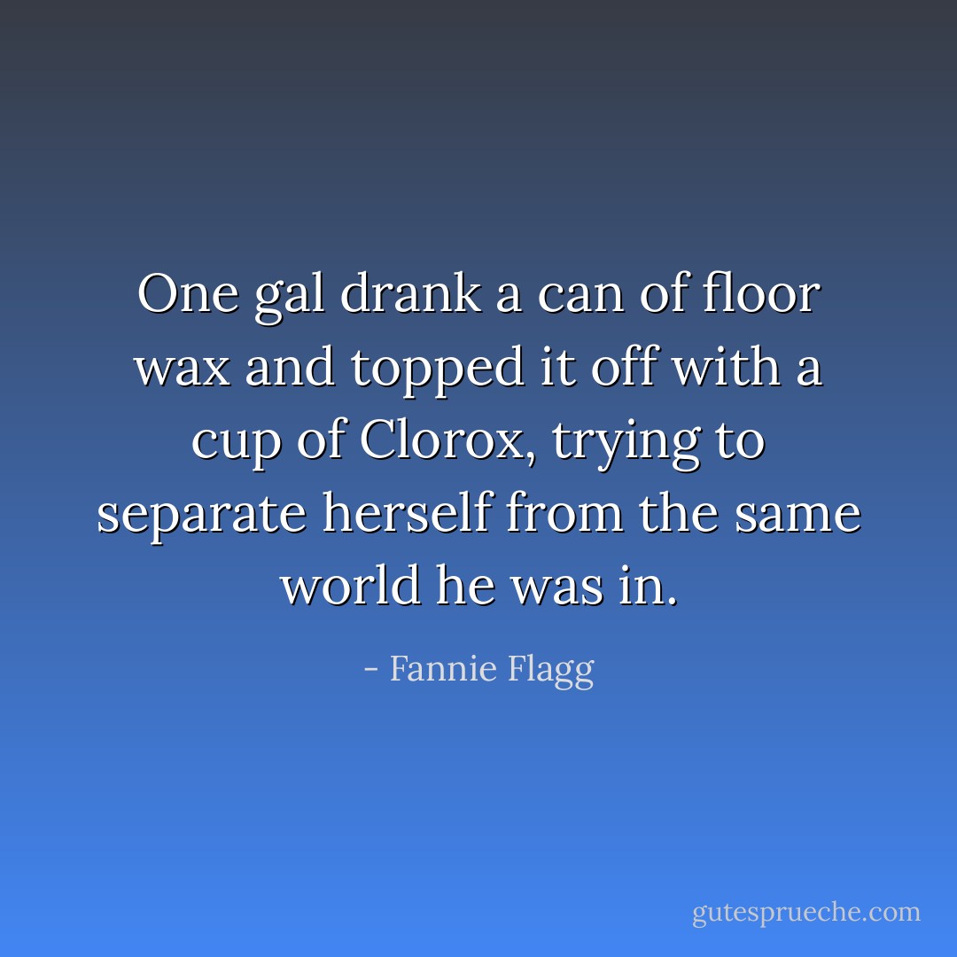 One gal drank a can of floor wax and topped it off with a cup of Clorox, trying to separate herself from the same world he was in. - Fannie Flagg