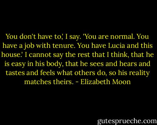 You don't have to,' I say. 'You are normal. You have a job with tenure. You have Lucia and this house.' I cannot say the rest that I think, that he is easy in his body, that he sees and hears and tastes and feels what others do, so his reality matches theirs. - Elizabeth Moon
