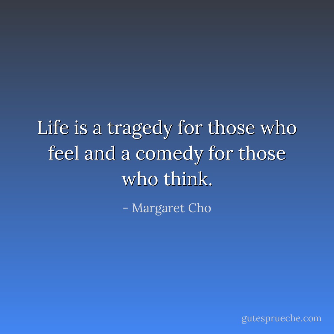 Life is a tragedy for those who feel and a comedy for those who think. - Margaret Cho