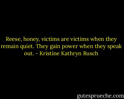 Reese, honey, victims are victims when they remain quiet. They gain power when they speak out. - Kristine Kathryn Rusch