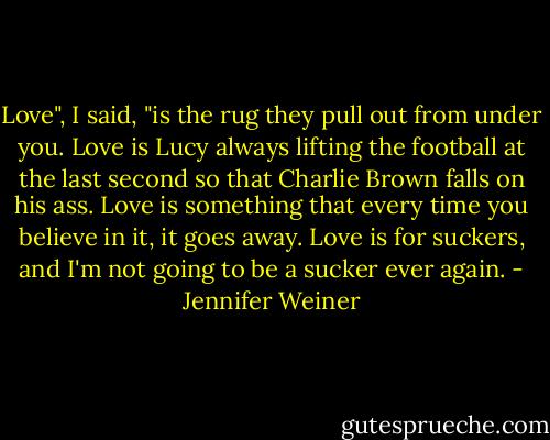Love", I said, "is the rug they pull out from under you. Love is Lucy always lifting the football at the last second so that Charlie Brown falls on his ass. Love is something that every time you believe in it, it goes away. Love is for suckers, and I'm not going to be a sucker ever again. - Jennifer Weiner