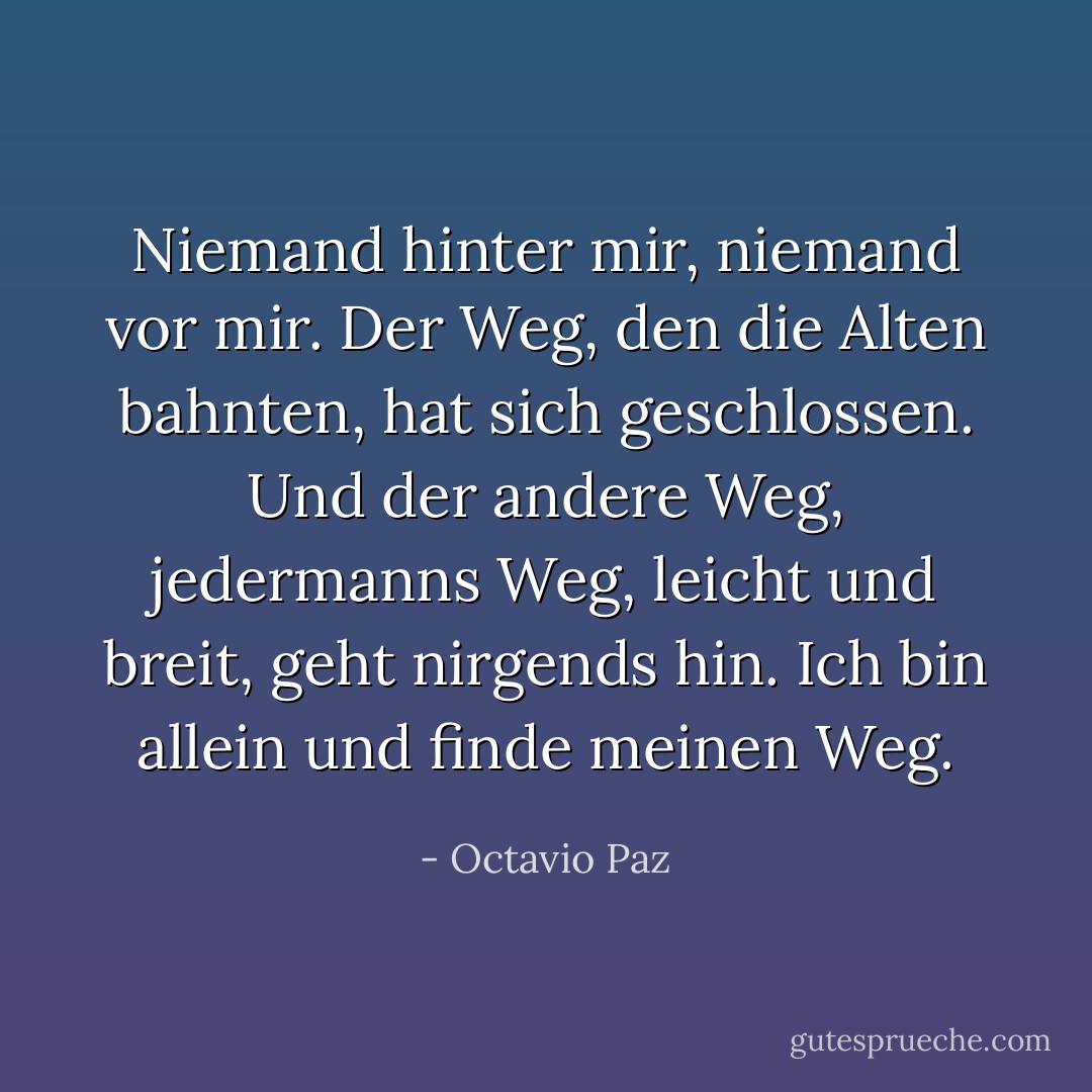 Niemand hinter mir, niemand vor mir.<br />Der Weg, den die Alten bahnten, hat sich geschlossen.<br />Und der andere Weg, jedermanns Weg,<br />leicht und breit, geht nirgends hin.<br />Ich bin allein und finde meinen Weg. - Octavio Paz<