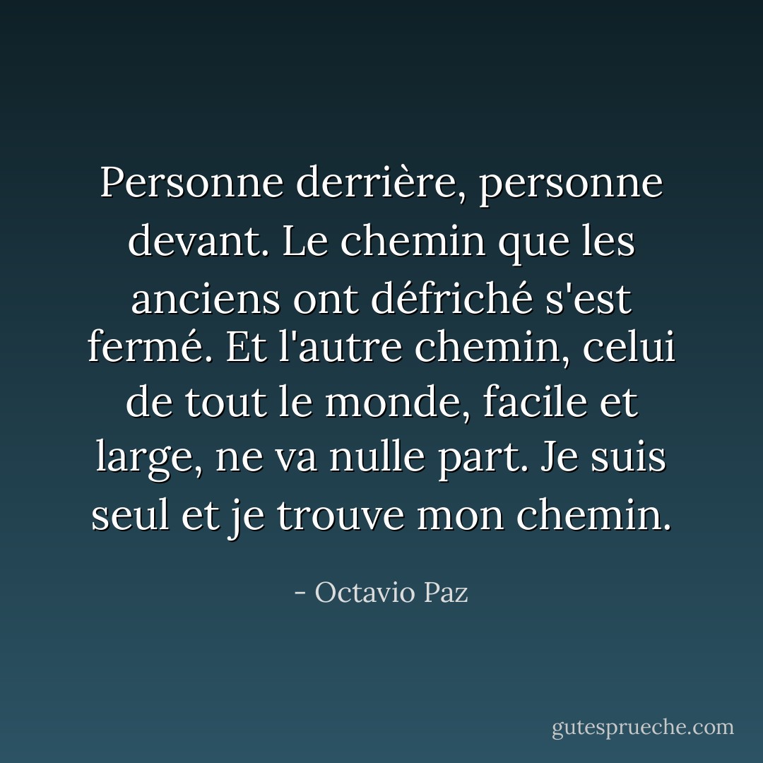 Personne derrière, personne devant.<br />Le chemin que les anciens ont défriché s'est fermé.<br />Et l'autre chemin, celui de tout le monde,<br />facile et large, ne va nulle part.<br />Je suis seul et je trouve mon chemin. - Octavio Paz