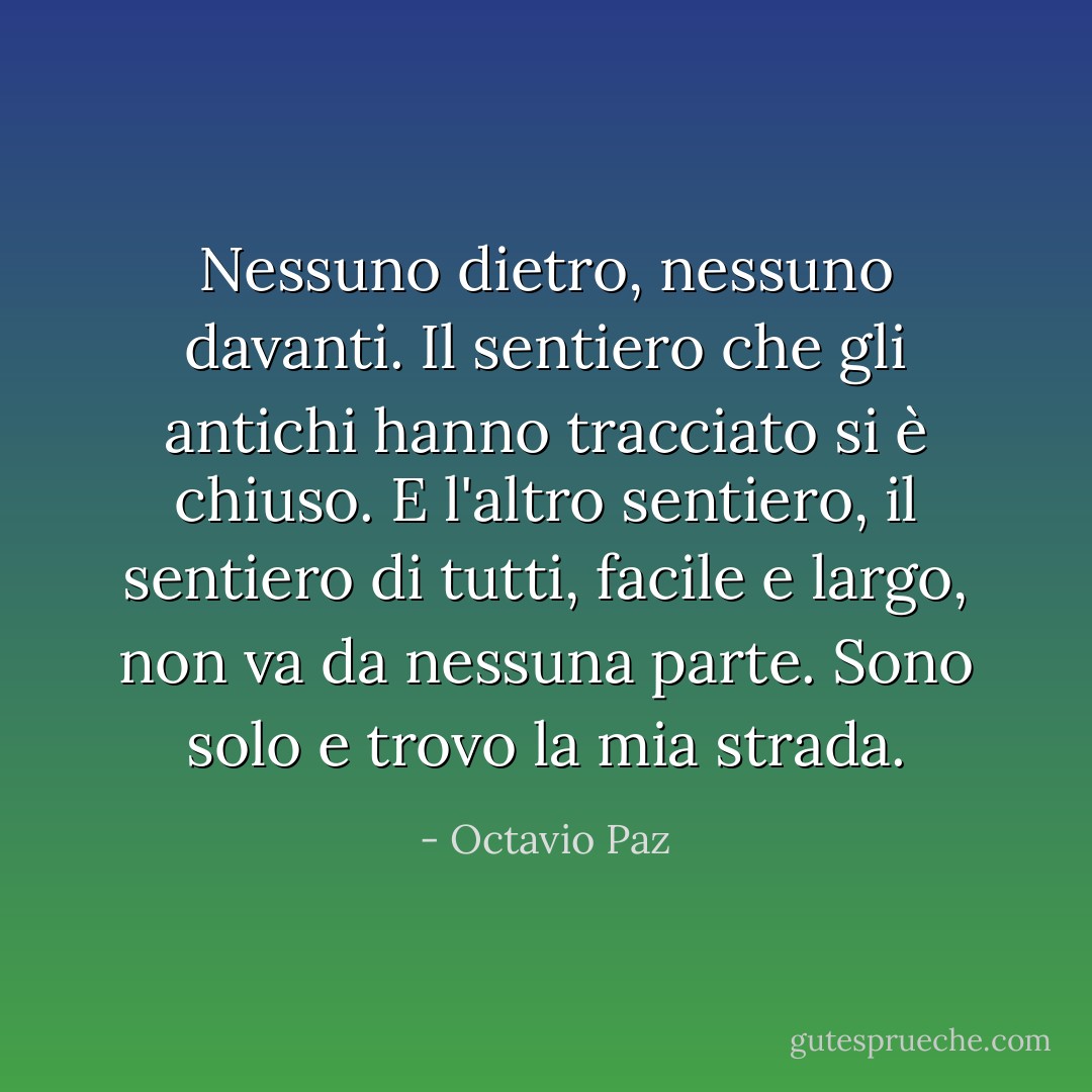 Nessuno dietro, nessuno davanti.<br />Il sentiero che gli antichi hanno tracciato si è chiuso.<br />E l'altro sentiero, il sentiero di tutti,<br />facile e largo, non va da nessuna parte.<br />Sono solo e trovo la mia strada. - Octavio Paz