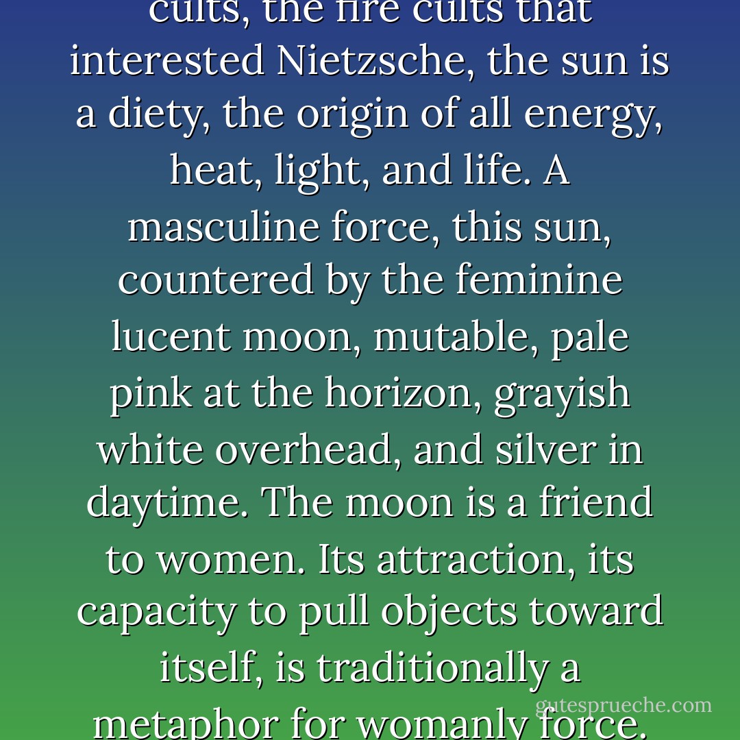 She'd like to say something about the metaphors of space. She won't, but she'd like to. In many religions, the sun is viewed as an analogue to God, and in some Near Eastern cults, the fire cults that interested Nietzsche, the sun is a diety, the origin of all energy, heat, light, and life. A masculine force, this sun, countered by the feminine lucent moon, mutable, pale pink at the horizon, grayish white overhead, and silver in daytime. The moon is a friend to women. Its attraction, its capacity to pull objects toward itself, is traditionally a metaphor for womanly force. Lovers know and understand the moon as a sign for love: a cliché, certainly, but one that does not wear out. "The Moon," they whisper, infinitely. - Charles Baxter