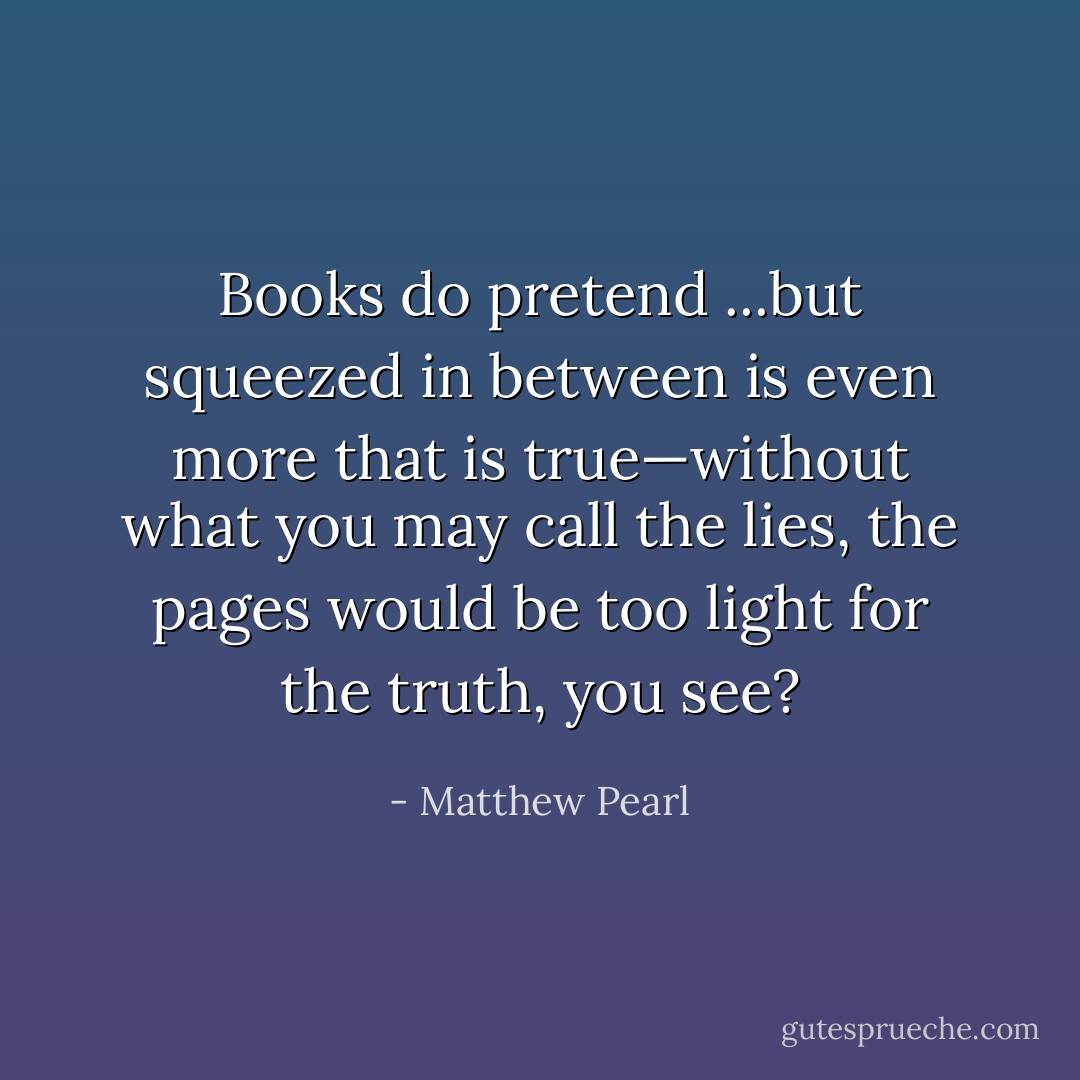 Books do pretend ...but squeezed in between is even more that is true—without what you may call the lies, the pages would be too light for the truth, you see? - Matthew Pearl