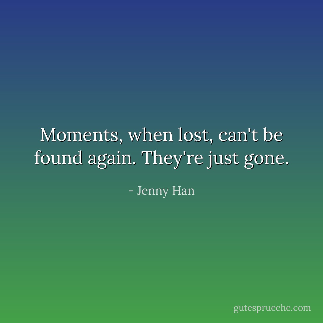 Moments, when lost, can't be found again. They're just gone. - Jenny Han