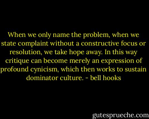 When we only name the problem, when we state complaint without a constructive focus or resolution, we take hope away. In this way critique can become merely an expression of profound cynicism, which then works to sustain dominator culture. - bell hooks