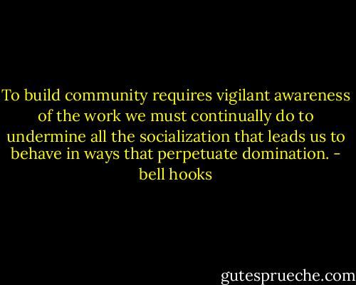 To build community requires vigilant awareness of the work we must continually do to undermine all the socialization that leads us to behave in ways that perpetuate domination. - bell hooks