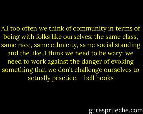 All too often we think of community in terms of being with folks like ourselves: the same class, same race, same ethnicity, same social standing and the like..I think we need to be wary: we need to work against the danger of evoking something that we don’t challenge ourselves to actually practice. - bell hooks