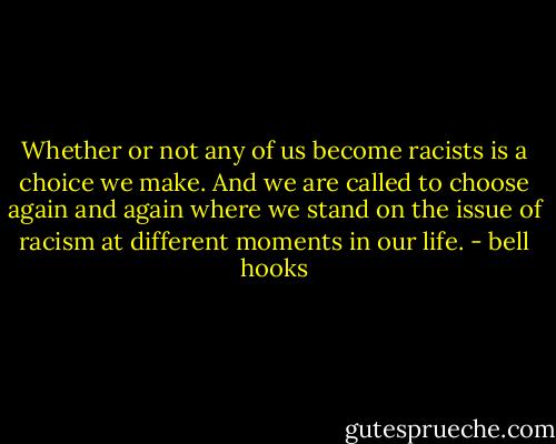 Whether or not any of us become racists is a choice we make. And we are called to choose again and again where we stand on the issue of racism at different moments in our life. - bell hooks