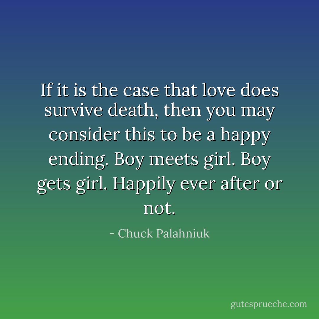 If it is the case that love does survive death, then you may consider this to be a happy ending. Boy meets girl. Boy gets girl. Happily ever after or not. - Chuck Palahniuk
