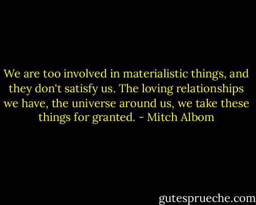 We are too involved in materialistic things, and they don't satisfy us. The loving relationships we have, the universe around us, we take these things for granted. - Mitch Albom