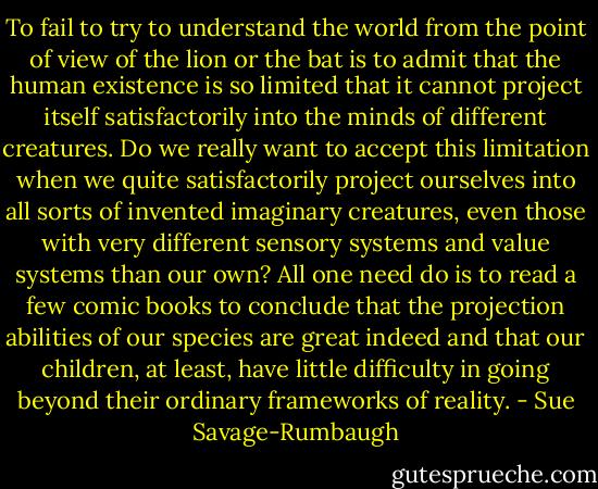 To fail to try to understand the world from the point of view of the lion or the bat is to admit that the human existence is so limited that it cannot project itself satisfactorily into the minds of different creatures. Do we really want to accept this limitation when we quite satisfactorily project ourselves into all sorts of invented imaginary creatures, even those with very different sensory systems and value systems than our own? All one need do is to read a few comic books to conclude that the projection abilities of our species are great indeed and that our children, at least, have little difficulty in going beyond their ordinary frameworks of reality. - Sue Savage-Rumbaugh
