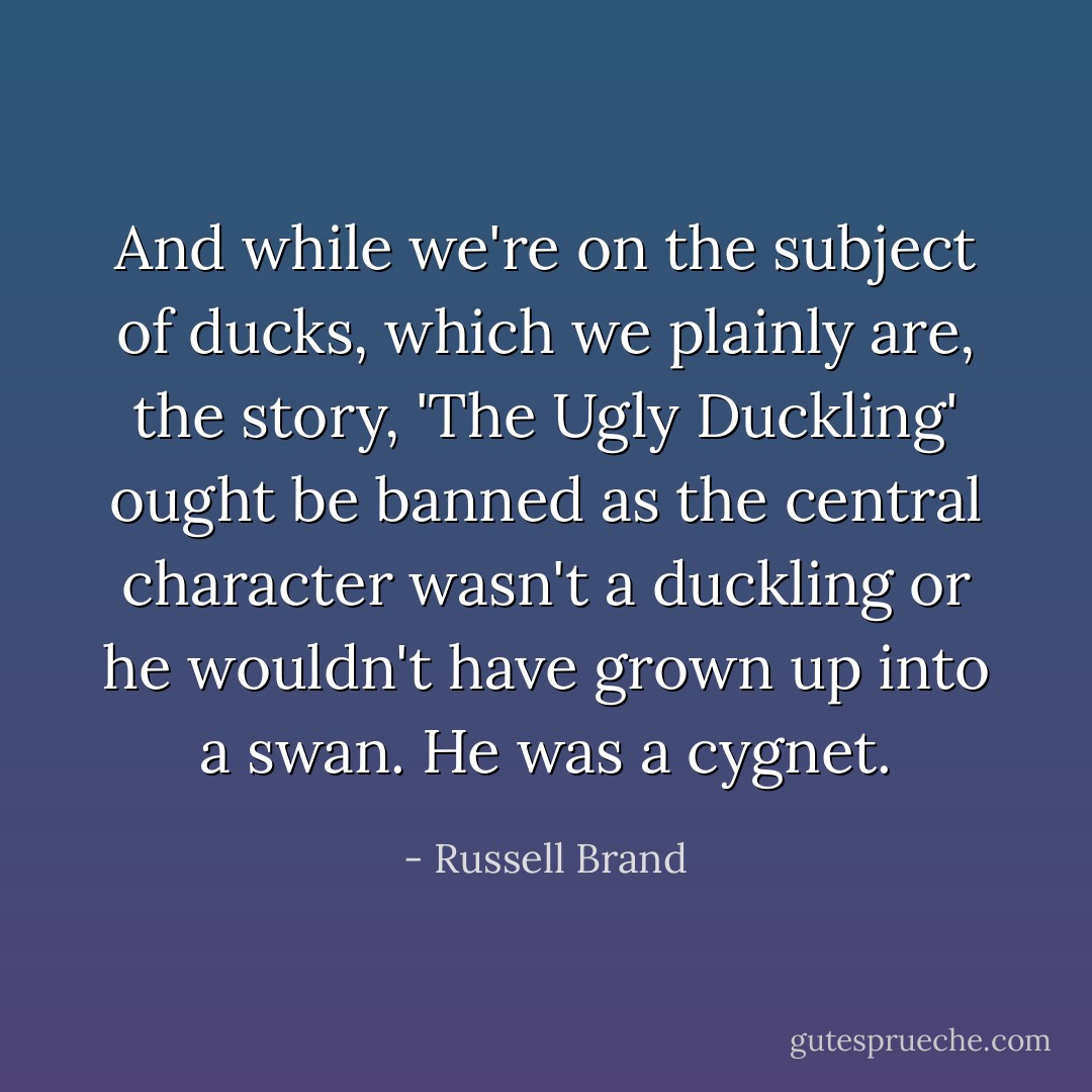 And while we're on the subject of ducks, which we plainly are, the story, 'The Ugly Duckling' ought be banned as the central character wasn't a duckling or he wouldn't have grown up into a swan. He was a cygnet. - Russell Brand