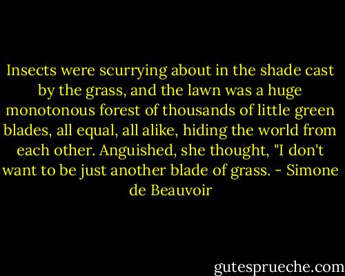Insects were scurrying about in the shade cast by the grass, and the lawn was a huge monotonous forest of thousands of little green blades, all equal, all alike, hiding the world from each other. Anguished, she thought, "I don't want to be just another blade of grass. - Simone de Beauvoir