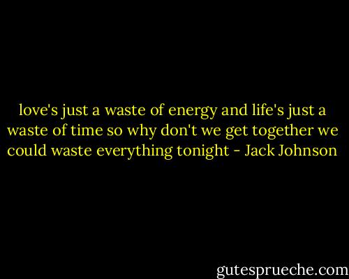 love's just a waste of energy<br />and life's just a waste of time<br />so why don't we get together<br />we could waste everything tonight - Jack Johnson