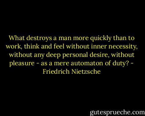 What destroys a man more quickly than to work, think and feel without inner necessity, without any deep personal desire, without pleasure - as a mere automaton of duty? - Friedrich Nietzsche