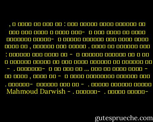 من المنام يخرج منامٌ آخر : هل أنت في خيّر ؟ , أعني عل انتَ حيّ ؟ <br />-كيف عرفت ِ انني كنت أضع الآن رأسي على ركبتيك وانام ؟ <br />-لأنكَ أيقظتني حين تحركتَ في بطني . أدركت أني تابوتك , هل انتَ حي ؟ هل تسمعني جيّداً ؟ <br />- هل يحدث هذا كثيراً : ان يوقظني من المنام منام اخر هو تفسير المنام ؟ <br />- هاهو يحدث لي ولك ... هل انت حي ؟ <br />-تقريباً . <br />- وهل أصابتك الشياطين بسوء ؟ <br />- لا أعرف , ولكن في الوقت متسعاً للموت . <br />- لا تمت تماماً <br />-سأحاول . <br />-لاتمت أبداً . <br />-سأحاول . - Mahmoud Darwish