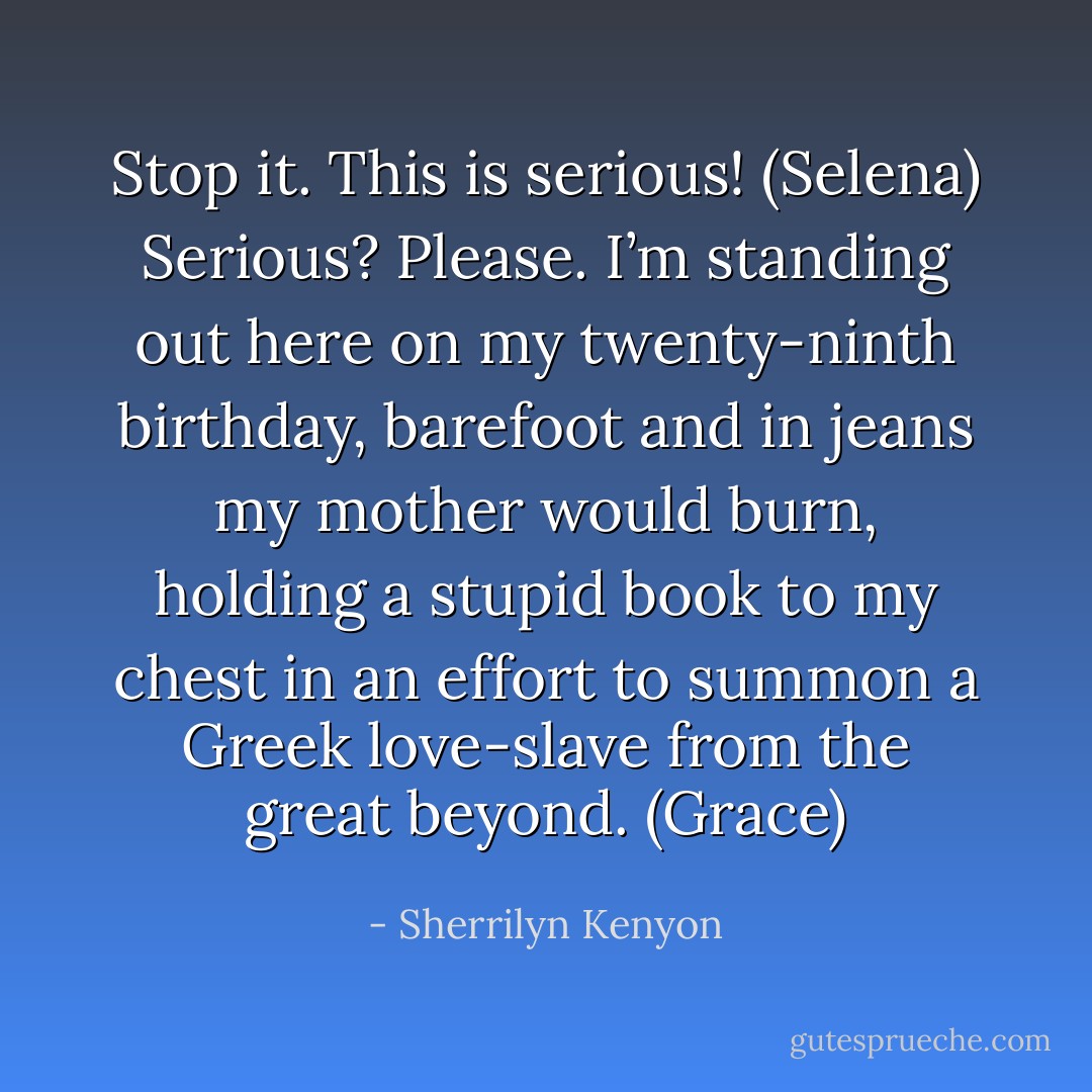 Stop it. This is serious! (Selena)<br />Serious? Please. I’m standing out here on my twenty-ninth birthday, barefoot and in jeans my mother would burn, holding a stupid book to my chest in an effort to summon a Greek love-slave from the great beyond. (Grace) - Sherrilyn Kenyon