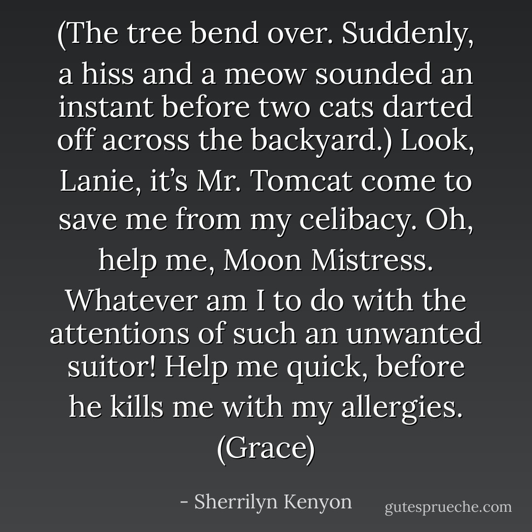 (The tree bend over. Suddenly, a hiss and a meow sounded an instant before two cats darted off across the backyard.)<br />Look, Lanie, it’s Mr. Tomcat come to save me from my celibacy. Oh, help me, Moon Mistress. Whatever am I to do with the attentions of such an unwanted suitor! Help me quick, before he kills me with my allergies. (Grace) - Sherrilyn Kenyon