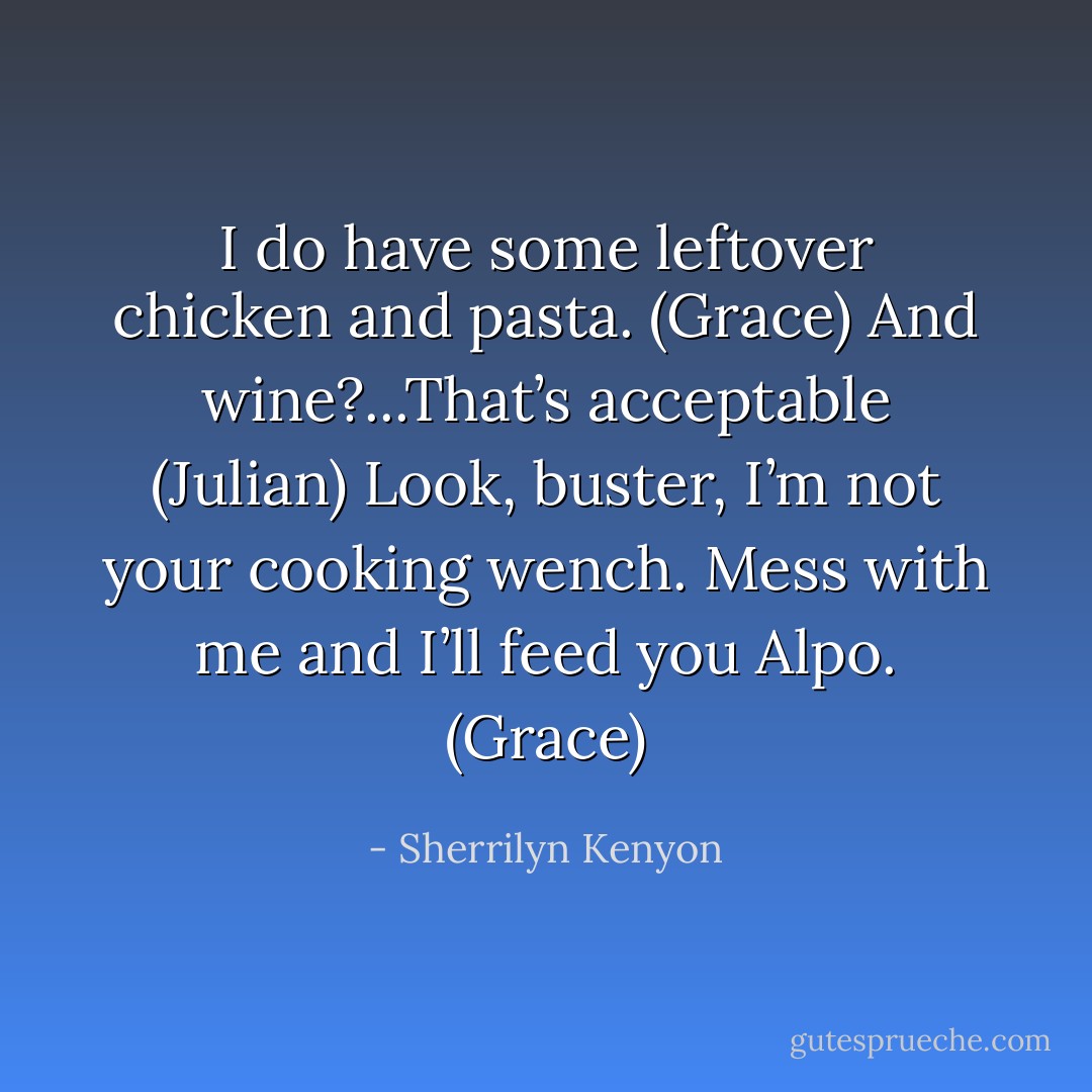 I do have some leftover chicken and pasta. (Grace)<br />And wine?...That’s acceptable (Julian)<br />Look, buster, I’m not your cooking wench. Mess with me and I’ll feed you Alpo. (Grace) - Sherrilyn Kenyon