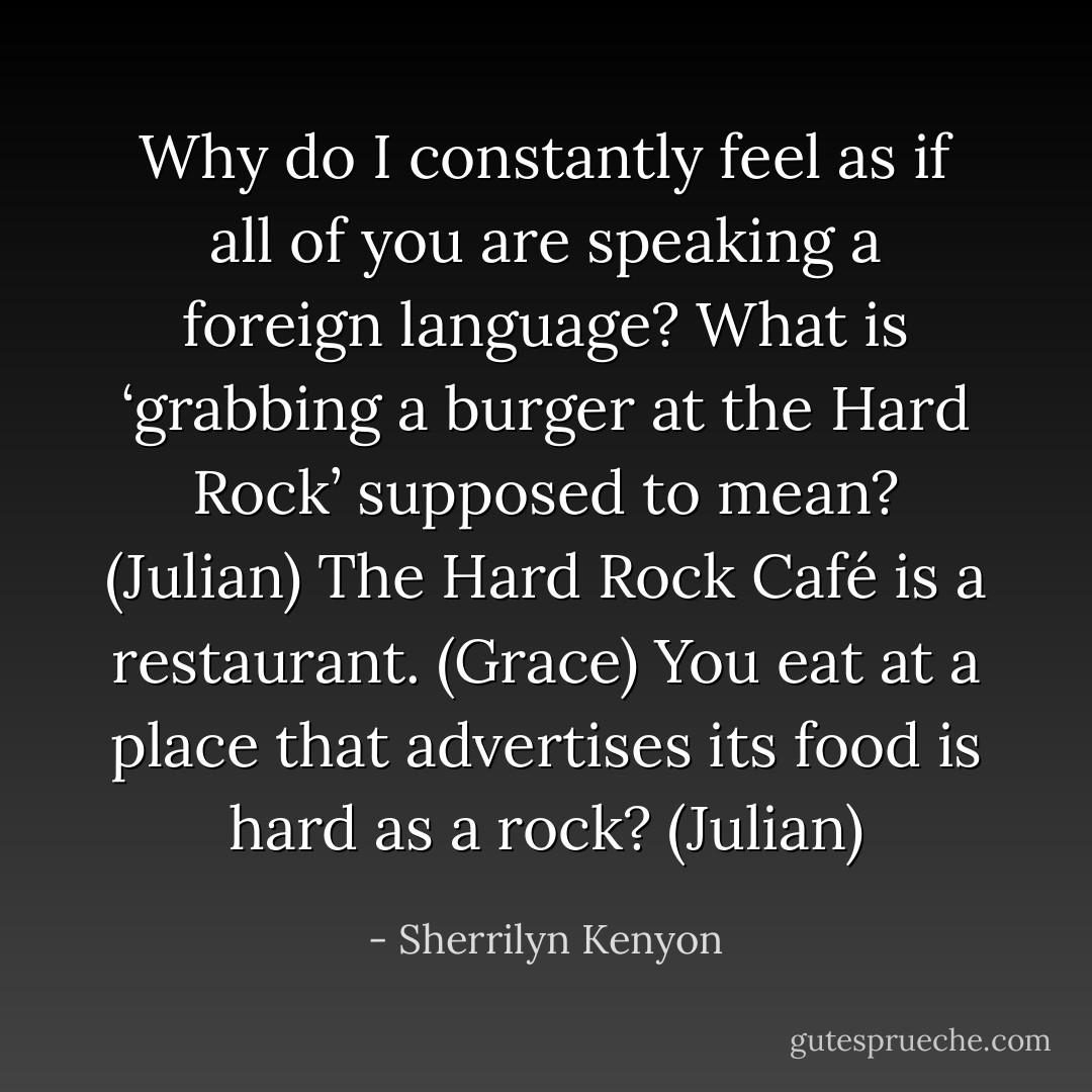 Why do I constantly feel as if all of you are speaking a foreign language? What is ‘grabbing a burger at the Hard Rock’ supposed to mean? (Julian)<br />The Hard Rock Café is a restaurant. (Grace)<br />You eat at a place that advertises its food is hard as a rock? (Julian) - Sherrilyn Kenyon