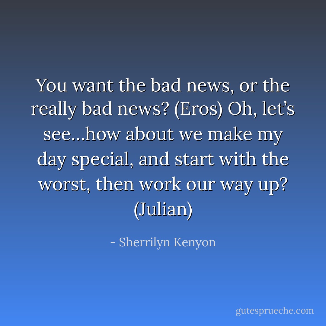 You want the bad news, or the really bad news? (Eros)<br />Oh, let’s see…how about we make my day special, and start with the worst, then work our way up? (Julian) - Sherrilyn Kenyon