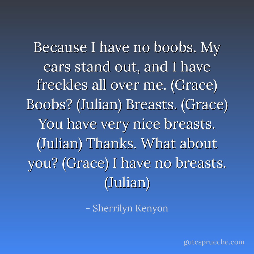 Because I have no boobs. My ears stand out, and I have freckles all over me. (Grace)<br />Boobs? (Julian)<br />Breasts. (Grace)<br />You have very nice breasts. (Julian)<br />Thanks. What about you? (Grace)<br />I have no breasts. (Julian) - Sherrilyn Kenyon