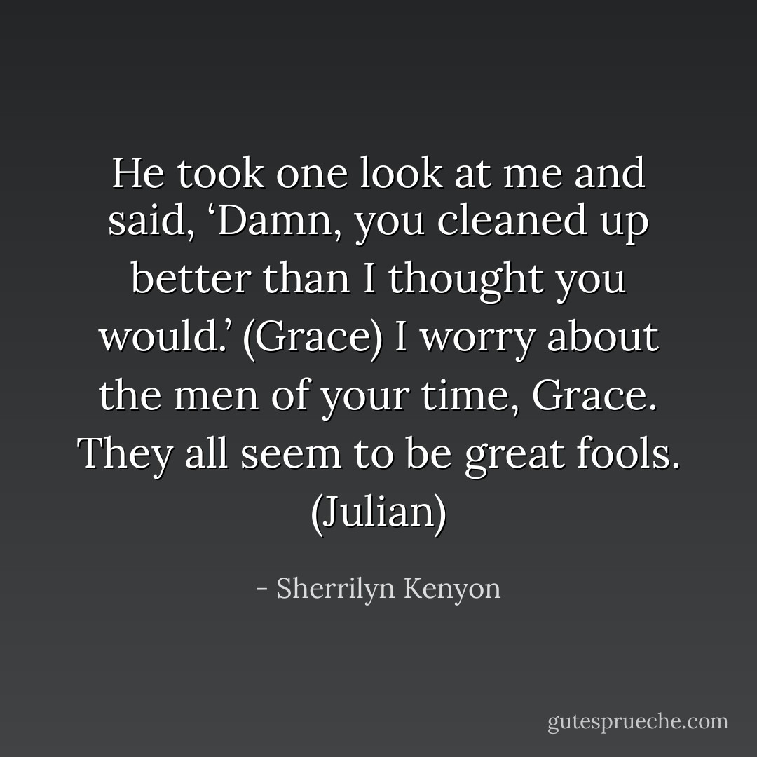 He took one look at me and said, ‘Damn, you cleaned up better than I thought you would.’ (Grace)<br />I worry about the men of your time, Grace. They all seem to be great fools. (Julian) - Sherrilyn Kenyon