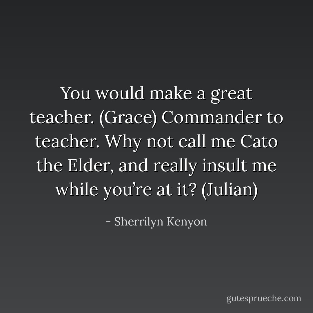 You would make a great teacher. (Grace)<br />Commander to teacher. Why not call me Cato the Elder, and really insult me while you’re at it? (Julian) - Sherrilyn Kenyon