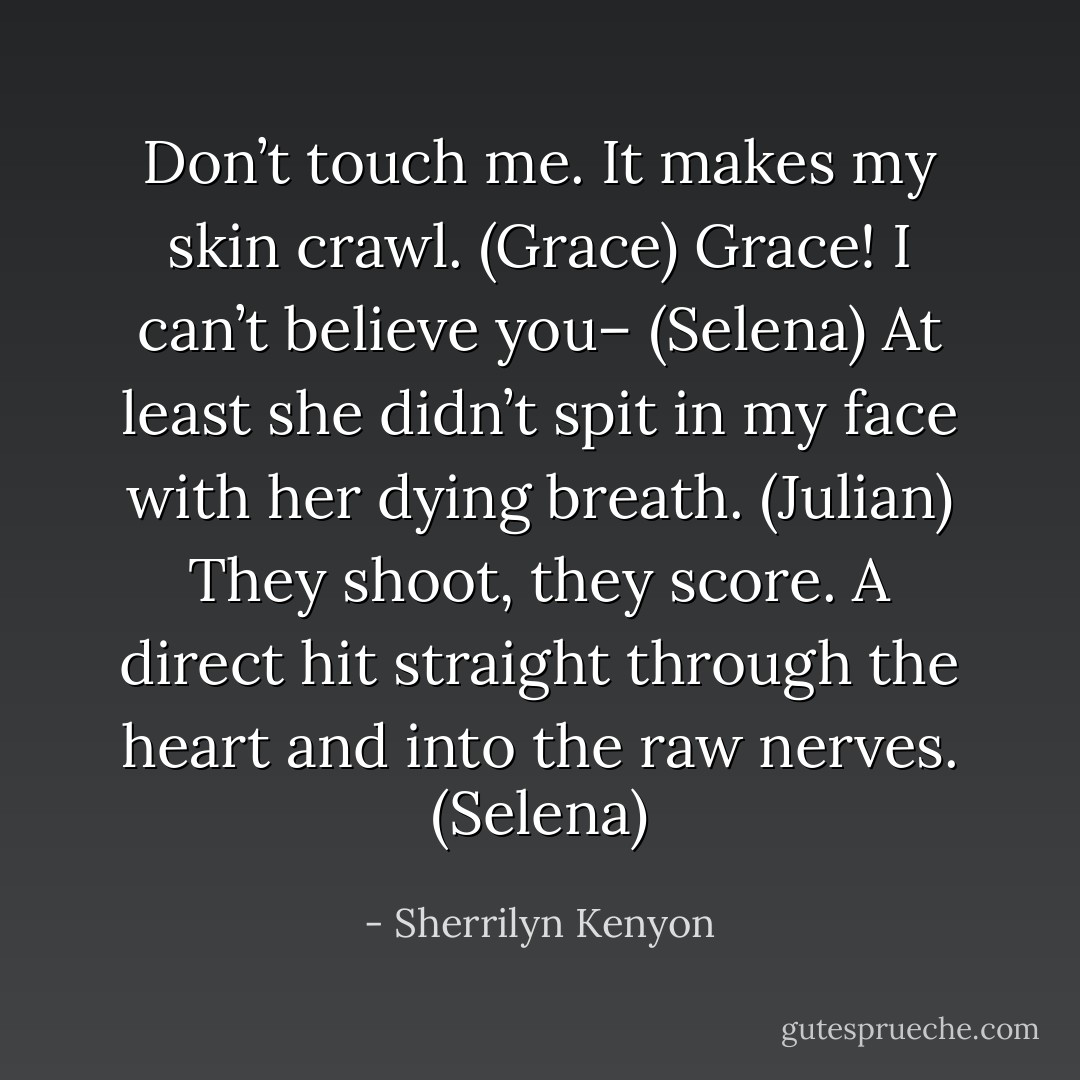 Don’t touch me. It makes my skin crawl. (Grace)<br />Grace! I can’t believe you– (Selena)<br />At least she didn’t spit in my face with her dying breath. (Julian)<br />They shoot, they score. A direct hit straight through the heart and into the raw nerves. (Selena) - Sherrilyn Kenyon