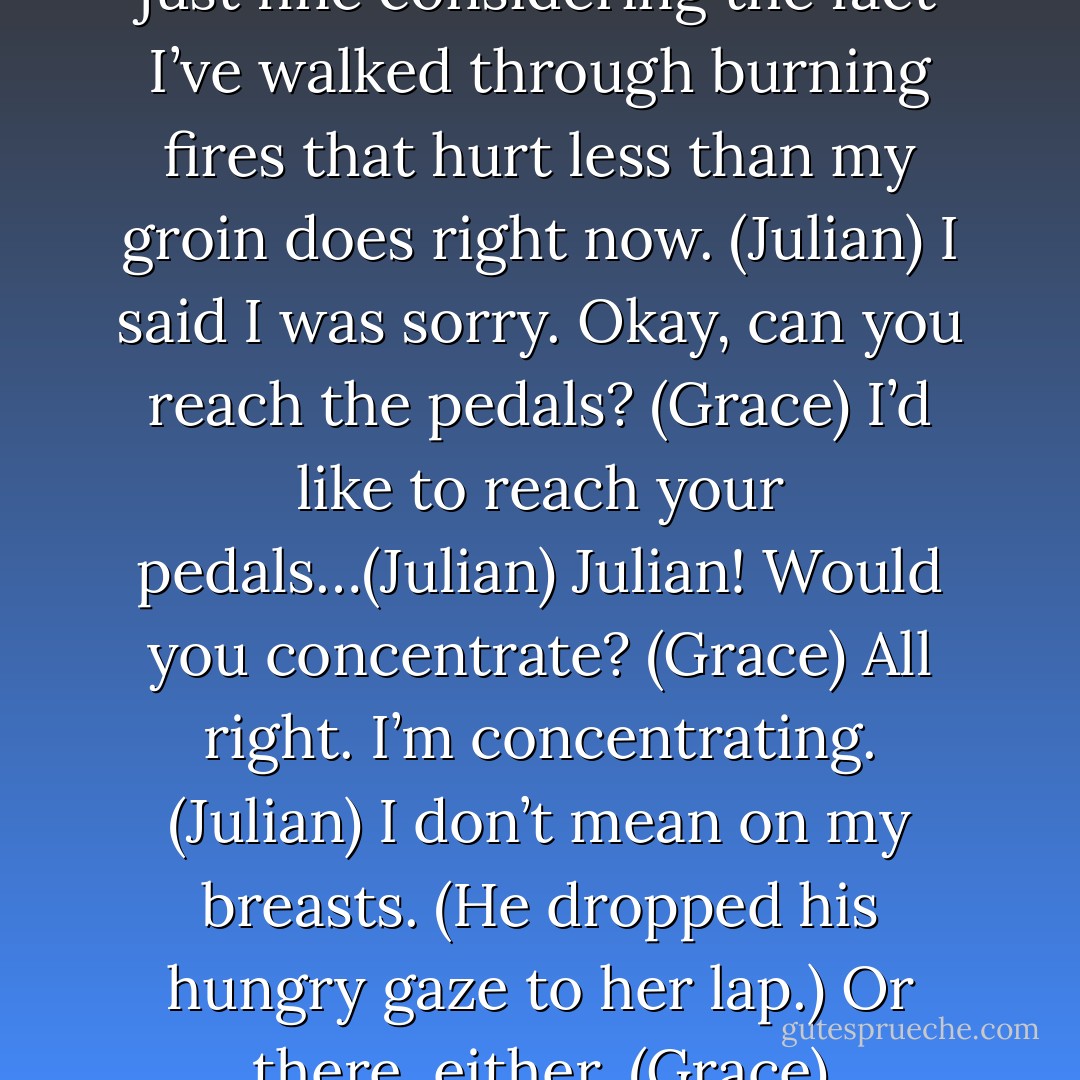 You okay? (Grace)<br />Oh, yeah. I’m just fine considering the fact I’ve walked through burning fires that hurt less than my groin does right now. (Julian)<br />I said I was sorry. Okay, can you reach the pedals? (Grace)<br />I’d like to reach your pedals…(Julian)<br />Julian! Would you concentrate? (Grace)<br />All right. I’m concentrating. (Julian)<br />I don’t mean on my breasts. (He dropped his hungry gaze to her lap.) Or there, either. (Grace) - Sherrilyn Kenyon
