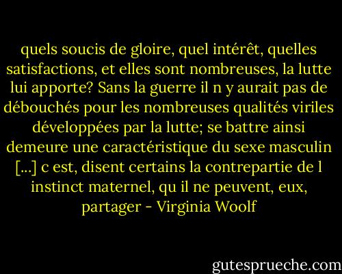 quels soucis de gloire, quel intérêt, quelles satisfactions, et elles sont nombreuses, la lutte lui apporte?<br />Sans la guerre il n y aurait pas de débouchés pour les nombreuses qualités viriles développées par la lutte; se battre ainsi demeure une caractéristique du sexe masculin [...] c est, disent certains la contrepartie de l instinct maternel, qu il ne peuvent, eux, partager - Virginia Woolf