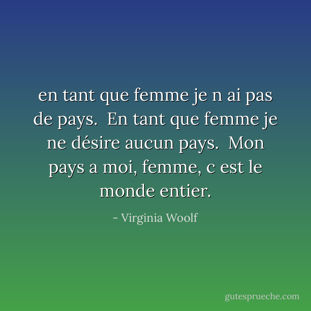 en tant que femme je n ai pas de pays. <br />En tant que femme je ne désire aucun pays. <br />Mon pays a moi, femme, c est le monde entier. - Virginia Woolf