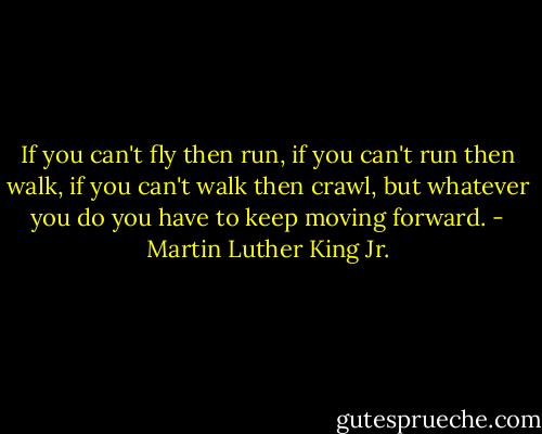 If you can't fly then run, if you can't run then walk, if you can't walk then crawl, but whatever you do you have to keep moving forward. - Martin Luther King Jr.