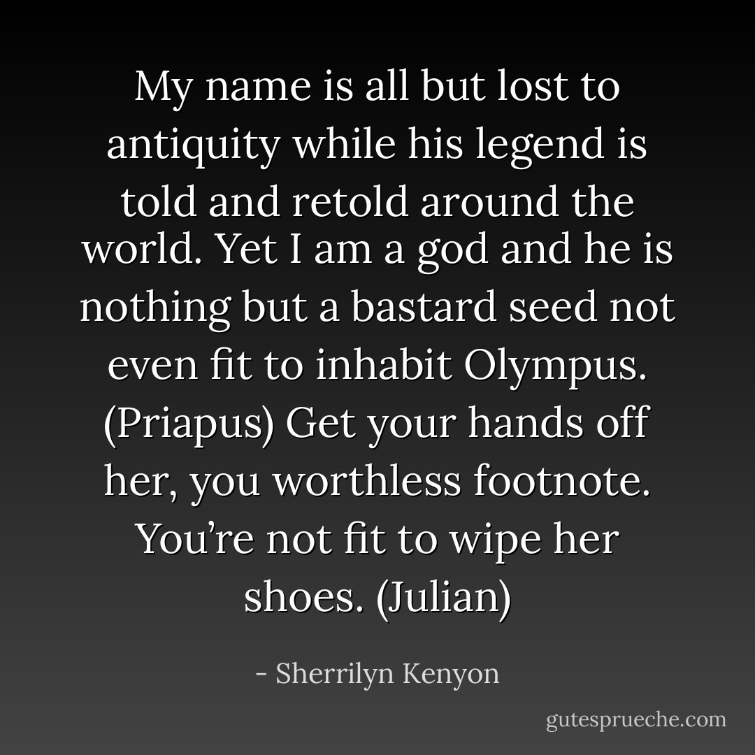 My name is all but lost to antiquity while his legend is told and retold around the world. Yet I am a god and he is nothing but a bastard seed not even fit to inhabit Olympus. (Priapus)<br />Get your hands off her, you worthless footnote. You’re not fit to wipe her shoes. (Julian) - Sherrilyn Kenyon