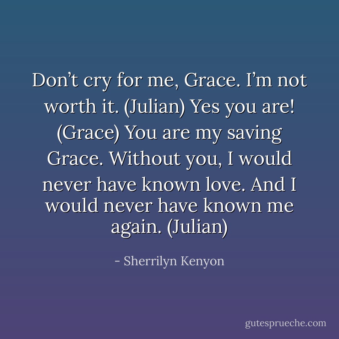 Don’t cry for me, Grace. I’m not worth it. (Julian)<br />Yes you are! (Grace)<br />You are my saving Grace. Without you, I would never have known love. And I would never have known me again. (Julian) - Sherrilyn Kenyon
