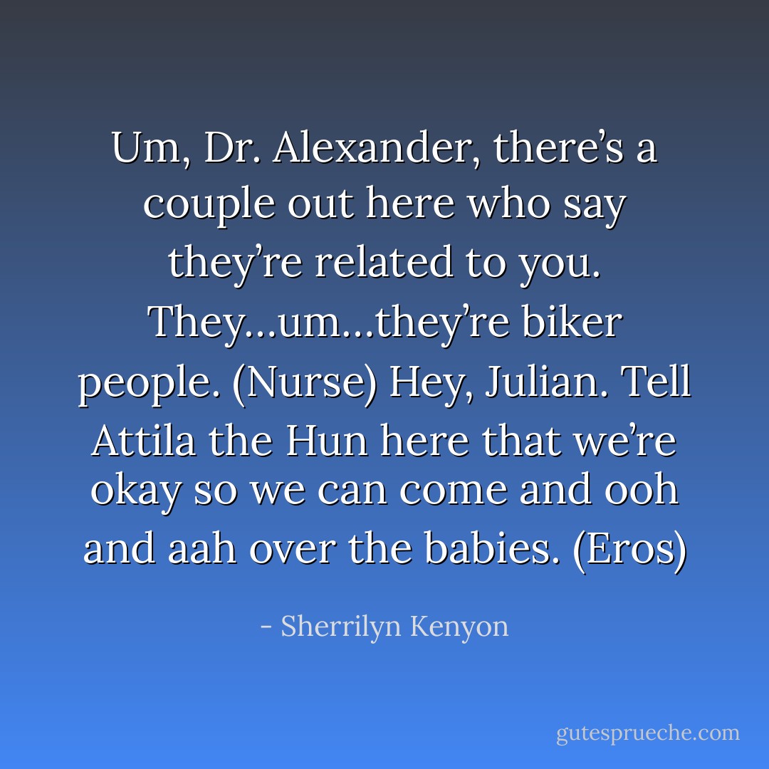 Um, Dr. Alexander, there’s a couple out here who say they’re related to you. They…um…they’re biker people. (Nurse)<br />Hey, Julian. Tell Attila the Hun here that we’re okay so we can come and ooh and aah over the babies. (Eros) - Sherrilyn Kenyon