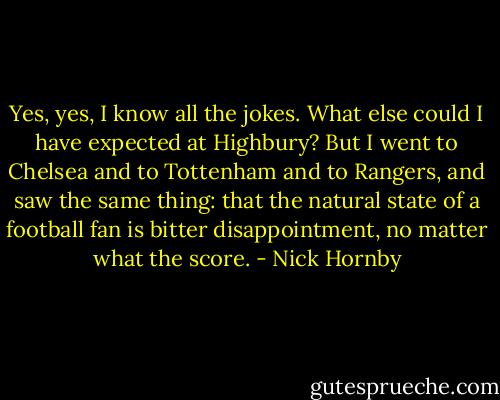 Yes, yes, I know all the jokes. What else could I have expected at Highbury? But I went to Chelsea and to Tottenham and to Rangers, and saw the same thing: that the natural state of a football fan is bitter disappointment, no matter what the score. - Nick Hornby