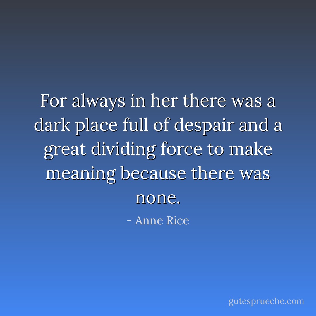 For always in her there was a dark place full of despair and a great dividing force to make meaning because there was none. - Anne Rice