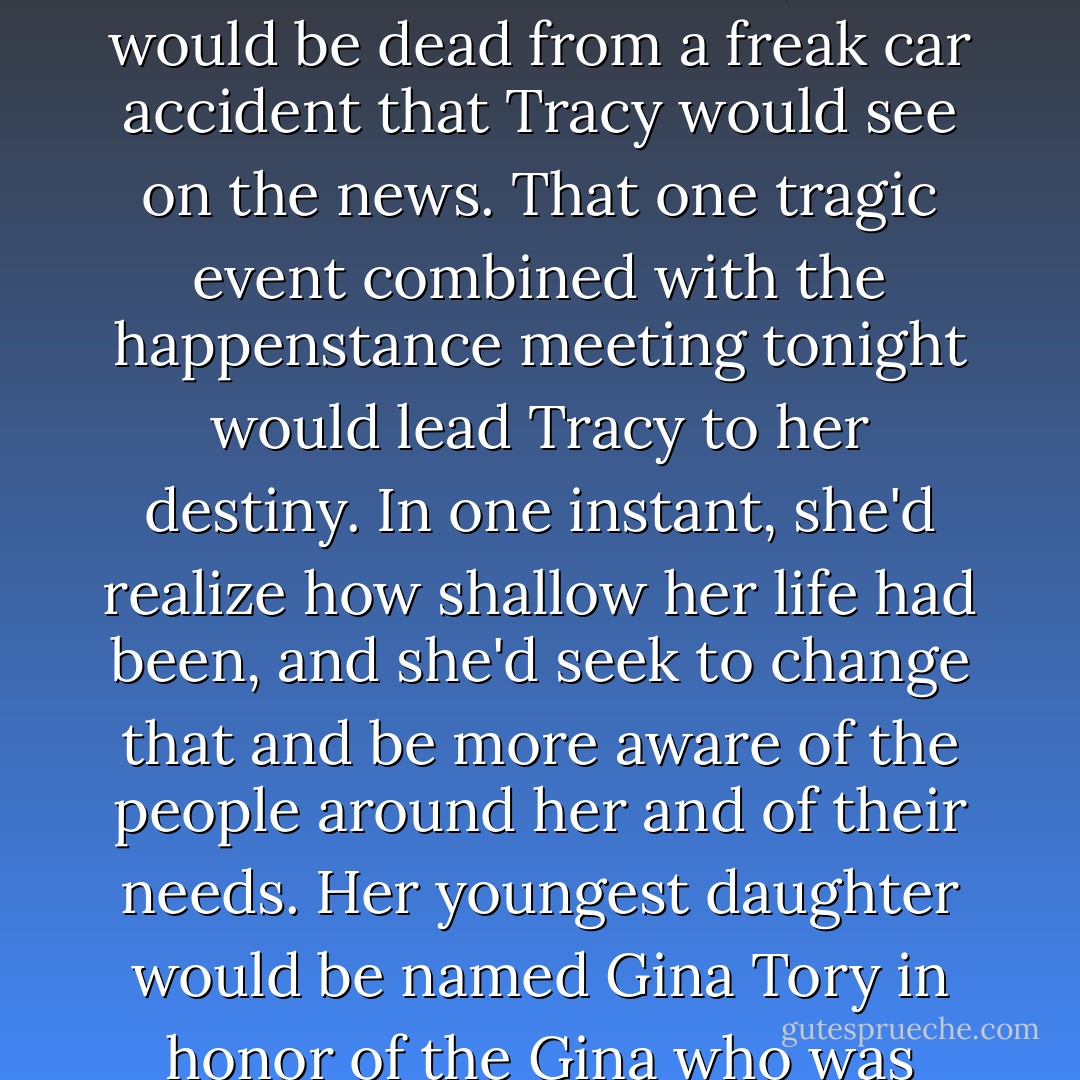 Hi there, cutie."<br />Ash turned his head to find an extremely attractive college student by his side. With black curly hair, she was dressed in jeans and a tight green top that displayed her curves to perfection. "Hi."<br />"You want to go inside for a drink? It's on me."<br />Ash paused as he saw her past, present, and future simultaneously in his mind. Her name was Tracy Phillips. A political science major, she was going to end up at Harvard Med School and then be one of the leading researchers to help isolate a mutated genome that the human race didn't even know existed yet. <br />The discovery of that genome would save the life of her youngest daughter and cause her daughter to go on to medical school herself. That daughter, with the help and guidance of her mother, would one day lobby for medical reforms that would change the way the medical world and governments treated health care. The two of them would shape generations of doctors and save thousands of lives by allowing people to have groundbreaking medical treatments that they wouldn't have otherwise been able to afford. <br />And right now, all Tracy could think about was how cute his ass was in leather pants, and how much she'd like to peel them off him. <br />In a few seconds, she'd head into the coffee shop and meet a waitress named Gina Torres. Gina's dream was to go to college herself to be a doctor and save the lives of the working poor who couldn't afford health care, but because of family problems she wasn't able to take classes this year. Still Gina would tell Tracy how she planned to go next year on a scholarship.<br />Late tonight, after most of the college students were headed off, the two of them would be chatting about Gina's plans and dreams.<br />And a month from now, Gina would be dead from a freak car accident that Tracy would see on the news. That one tragic event combined with the happenstance meeting tonight would lead Tracy to her destiny. In one instant, she'd realize how shallow her life had been, and she'd seek to change that and be more aware of the people around her and of their needs. Her youngest daughter would be named Gina Tory in honor of the Gina who was currently busy wiping down tables while she imagined a better life for everyone. <br />So in effect, Gina would achieve her dream. By dying she'd save thousands of lives and she'd bring health care to those who couldn't afford it...<br />The human race was an amazing thing. So few people ever realized just how many lives they inadvertently touched. How the right or wrong word spoken casually could empower or destroy another's life. <br />If Ash were to accept Tracy's invitation for coffee, her destiny would be changed and she would end up working as a well-paid bank officer. She'd decide that marriage wasn't for her and go on to live her life with a partner and never have children. <br />Everything would change. All the lives that would have been saved would be lost. <br />And knowing the nuance of every word spoken and every gesture made was the heaviest of all the burdens Ash carried.<br />Smiling gently, he shook his head. "Thanks for asking, but I have to head off. You have a good night."<br />She gave him a hot once-over. "Okay, but if you change your mind, I'll be in here studying for the next few hours."<br />Ash watched as she left him and entered the shop. She set her backpack down at a table and started unpacking her books. Sighing from exhaustion, Gina grabbed a glass of water and made her way over to her...<br />And as he observed them through the painted glass, the two women struck up a conversation and set their destined futures into motion. <br />His heart heavy, he glanced in the direction Cael had vanished and hated the future that awaited his friend. But it was Cael's destiny. <br />His fate...<br />"Imora thea mi savur," Ash whispered under his breath in Atlantean. God save me from love. - Sherrilyn Kenyon