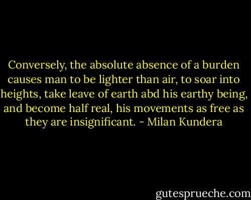 Conversely, the absolute absence of a burden causes man to be lighter than air, to soar into heights, take leave of earth abd his earthy being, and become half real, his movements as free as they are insignificant. - Milan Kundera