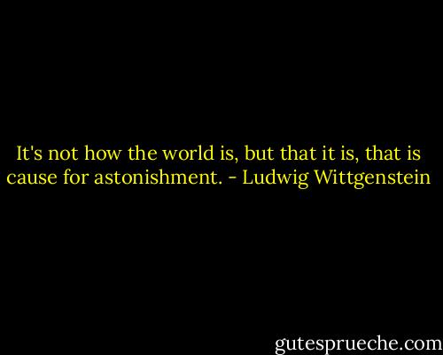 It's not how the world is, but that it is, that is cause for astonishment. - Ludwig Wittgenstein