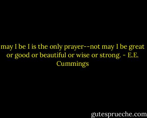 may I be I is the only prayer--not may I be great or good or beautiful or wise or strong. - E.E. Cummings