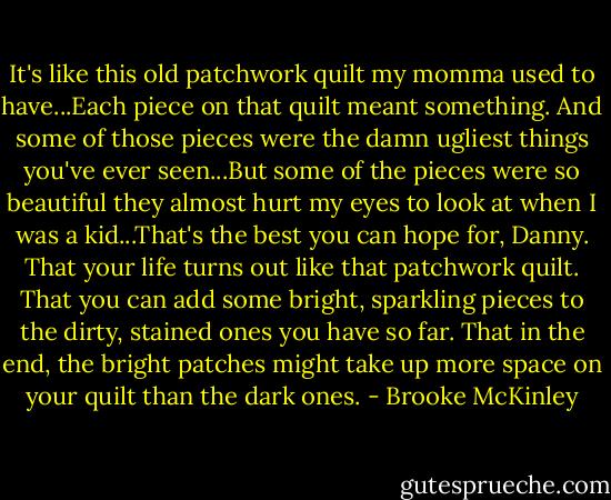 It's like this old patchwork quilt my momma used to have...Each piece on that quilt meant something. And some of those pieces were the damn ugliest things you've ever seen...But some of the pieces were so beautiful they almost hurt my eyes to look at when I was a kid...That's the best you can hope for, Danny. That your life turns out like that patchwork quilt. That you can add some bright, sparkling pieces to the dirty, stained ones you have so far. That in the end, the bright patches might take up more space on your quilt than the dark ones. - Brooke McKinley