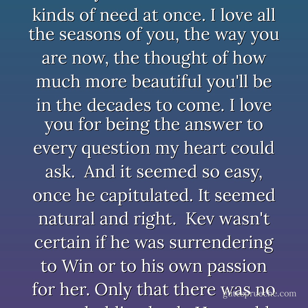 I love you, he thought, looking at Win. I love every part of you, every thought and word... the entire complex, fascinating bundle of all the things you are. I want you with ten different kinds of need at once. I love all the seasons of you, the way you are now, the thought of how much more beautiful you'll be in the decades to come. I love you for being the answer to every question my heart could ask.<br /><br />And it seemed so easy, once he capitulated. It seemed natural and right.<br /><br />Kev wasn't certain if he was surrendering to Win or to his own passion for her. Only that there was no more holding back. He would take her. And he would give her everything he had, every part of his soul, even the broken pieces. - Lisa Kleypas