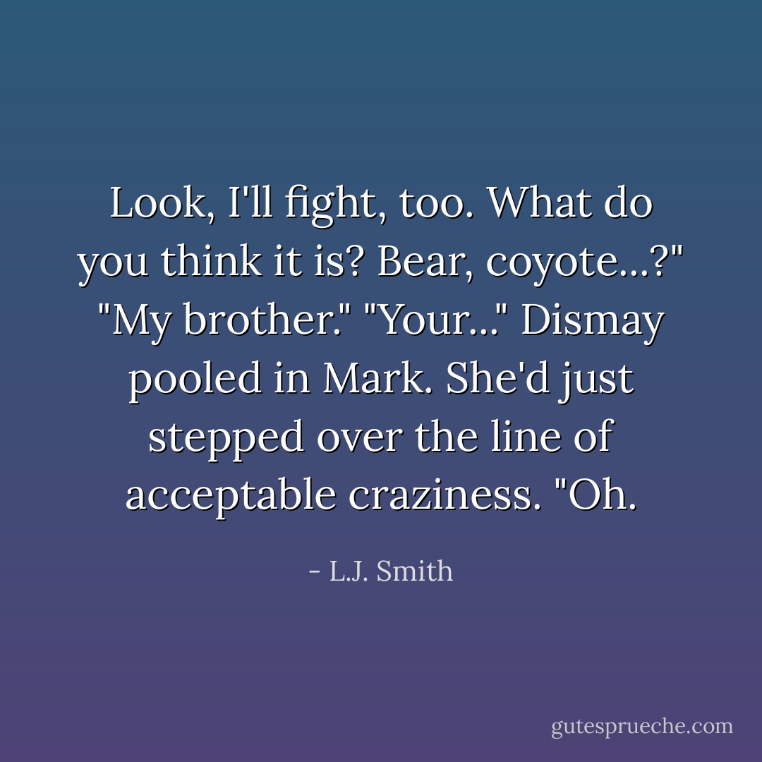 Look, I'll fight, too. What do you think it is? Bear, coyote...?"<br />"My brother."<br />"Your..." Dismay pooled in Mark. She'd just stepped over the line of acceptable craziness. "Oh. - L.J. Smith