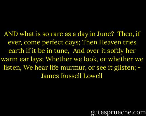 AND what is so rare as a day in June?<br /> Then, if ever, come perfect days;<br />Then Heaven tries earth if it be in tune,<br /> And over it softly her warm ear lays;<br />Whether we look, or whether we listen,<br />We hear life murmur, or see it glisten; - James Russell Lowell